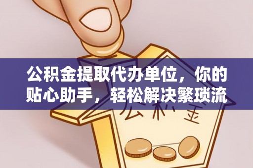 沁县公积金提取代办单位，你的贴心助手，轻松解决繁琐流程