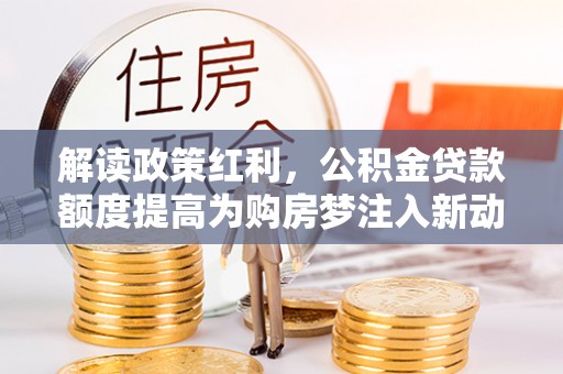 沁县解读政策红利，公积金贷款额度提高为购房梦注入新动力