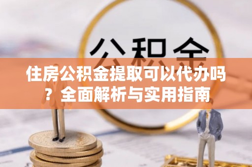 沁县住房公积金提取可以代办吗？全面解析与实用指南