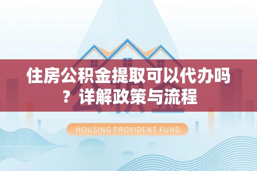 沁县住房公积金提取可以代办吗？详解政策与流程