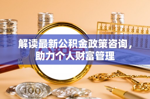 沁县解读最新公积金政策咨询，助力个人财富管理