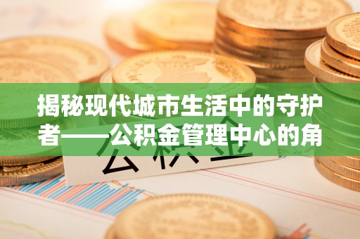 沁县揭秘现代城市生活中的守护者——公积金管理中心的角色与价值
