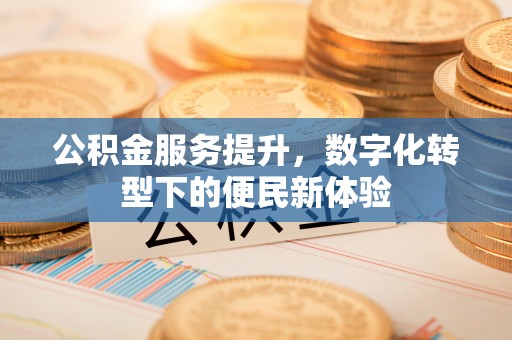 沁县公积金服务提升，数字化转型下的便民新体验