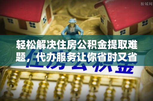 沁县轻松解决住房公积金提取难题，代办服务让你省时又省心