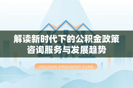 沁县解读新时代下的公积金政策咨询服务与发展趋势