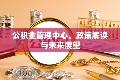 沁县公积金管理中心，政策解读与未来展望